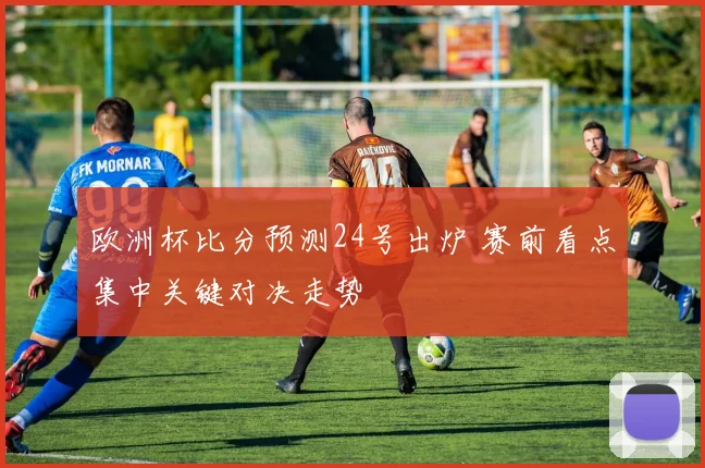 欧洲杯比分预测24号出炉 赛前看点集中关键对决走势
