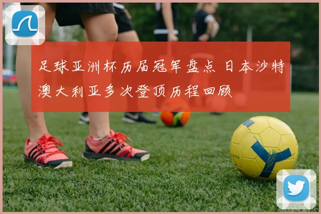 足球亚洲杯历届冠军盘点 日本沙特澳大利亚多次登顶历程回顾