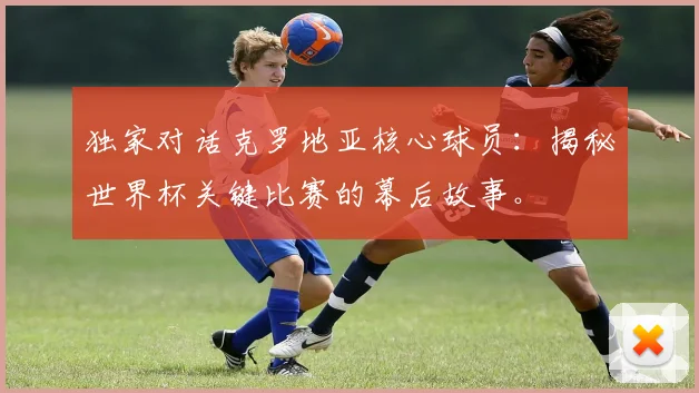 独家对话克罗地亚核心球员：揭秘世界杯关键比赛的幕后故事。