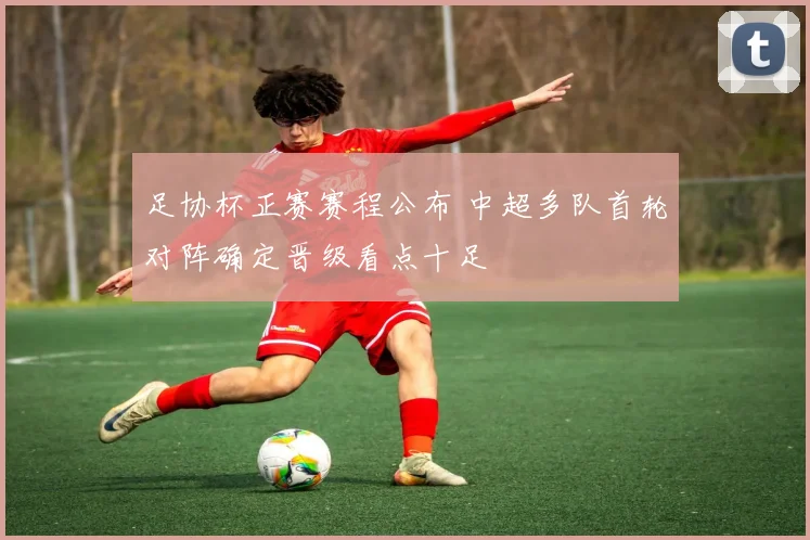 足协杯正赛赛程公布 中超多队首轮对阵确定晋级看点十足