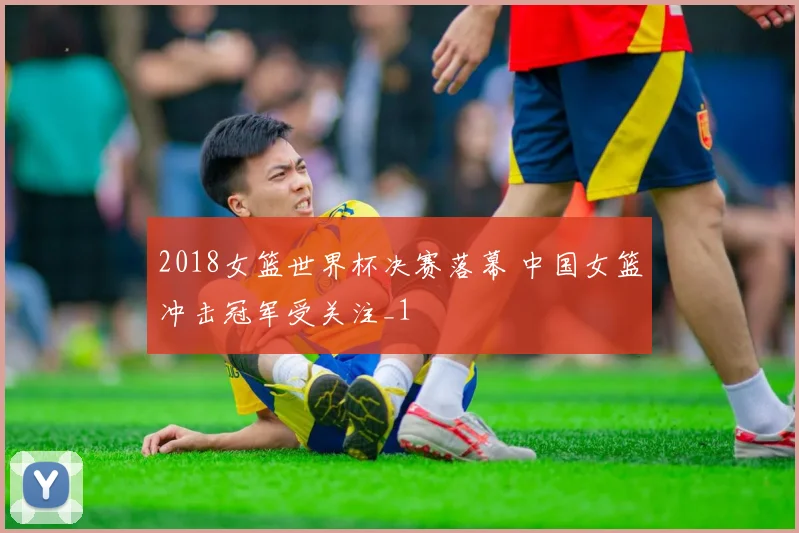 2018女篮世界杯决赛落幕 中国女篮冲击冠军受关注_1