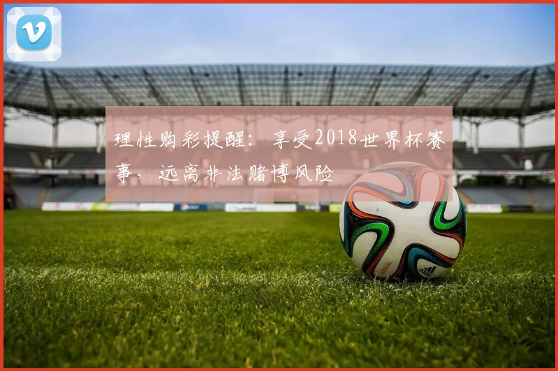 理性购彩提醒：享受2018世界杯赛事，远离非法赌博风险